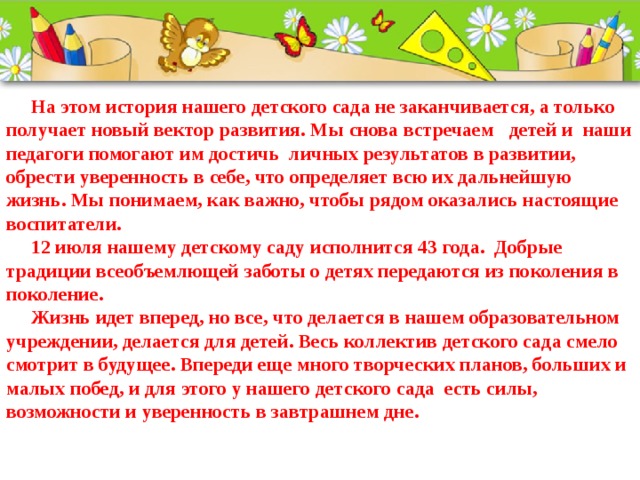  На этом история нашего детского сада не заканчивается, а только получает новый вектор развития. Мы снова встречаем   детей и  наши педагоги помогают им достичь  личных результатов в развитии, обрести уверенность в себе, что определяет всю их дальнейшую жизнь. Мы понимаем, как важно, чтобы рядом оказались настоящие воспитатели.  12 июля нашему детскому саду исполнится 43 года. Добрые традиции всеобъемлющей заботы о детях передаются из поколения в поколение.  Жизнь идет вперед, но все, что делается в нашем образовательном учреждении, делается для детей. Весь коллектив детского сада смело смотрит в будущее. Впереди еще много творческих планов, больших и малых побед, и для этого у нашего детского сада есть силы, возможности и уверенность в завтрашнем дне.         