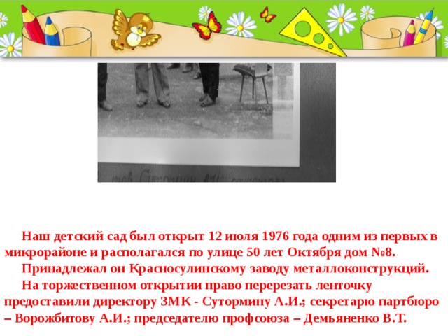   Наш детский сад был открыт 12 июля 1976 года одним из первых в микрорайоне и располагался по улице 50 лет Октября дом №8.  Принадлежал он Красносулинскому заводу металлоконструкций.  На торжественном открытии право перерезать ленточку предоставили директору ЗМК - Сутормину А.И.; секретарю партбюро – Ворожбитову А.И.; председателю профсоюза – Демьяненко В.Т. 