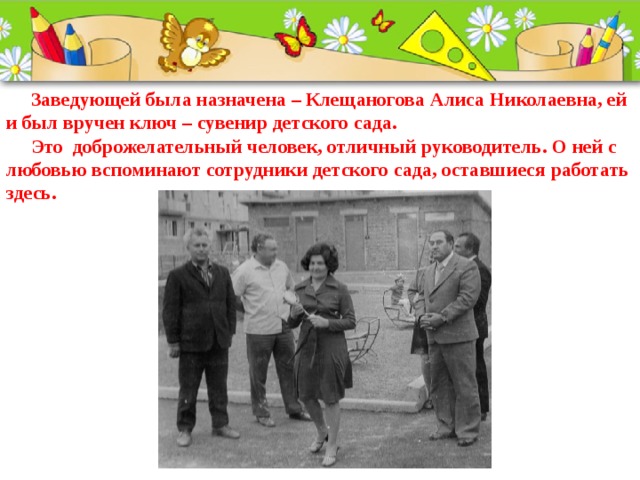  Заведующей была назначена – Клещаногова Алиса Николаевна, ей и был вручен ключ – сувенир детского сада.  Это  доброжелательный человек, отличный руководитель. О ней с любовью вспоминают сотрудники детского сада, оставшиеся работать здесь.   