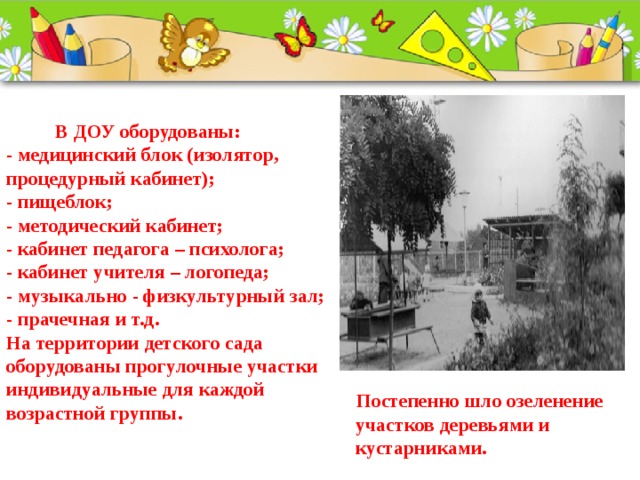  В ДОУ оборудованы:  - медицинский блок (изолятор, процедурный кабинет);  - пищеблок;  - методический кабинет;  - кабинет педагога – психолога;  - кабинет учителя – логопеда;  - музыкально - физкультурный зал;  - прачечная и т.д.  На территории детского сада оборудованы прогулочные участки индивидуальные для каждой возрастной группы.       Постепенно шло озеленение участков деревьями и кустарниками.   