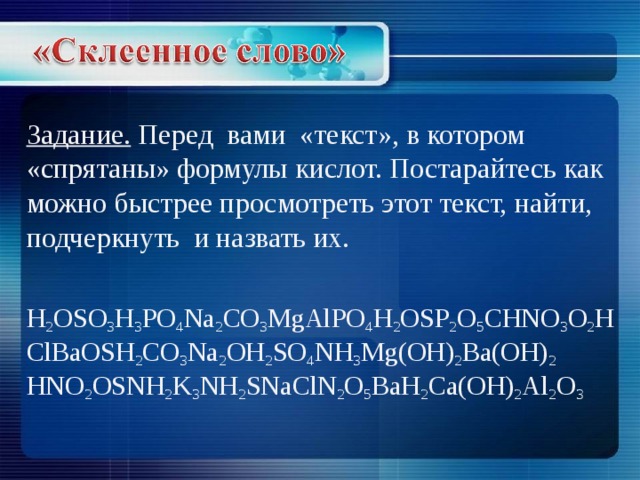 Задание. Перед вами «текст», в котором «спрятаны» формулы кислот. Постарайтесь как можно быстрее просмотреть этот текст, найти, подчеркнуть и назвать их.   H 2 OSO 3 H 3 PO 4 Na 2 CO 3 MgAlPO 4 H 2 О SP 2 O 5 CHNO 3 O 2 HClBaOSH 2 CO 3 Na 2 OH 2 SO 4 NH 3 Mg(OH) 2 Ba(OH) 2  HNO 2 OSNH 2 K 3 NH 2 SNaClN 2 O 5 BaH 2 Ca(OH) 2 Al 2 O 3 