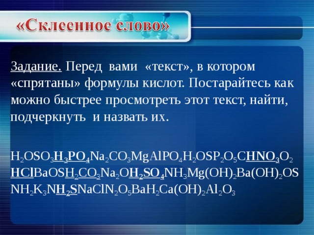 Задание. Перед вами «текст», в котором «спрятаны» формулы кислот. Постарайтесь как можно быстрее просмотреть этот текст, найти, подчеркнуть и назвать их.   H 2 OSO 3 H 3 PO 4 Na 2 CO 3 MgAlPO 4 H 2 О SP 2 O 5 C HNO 3 O 2 HCl BaOS H 2 CO 3 Na 2 O H 2 SO 4 NH 3 Mg(OH) 2 Ba(OH) 2 OSNH 2 K 3 N H 2 S NaClN 2 O 5 BaH 2 Ca(OH) 2 Al 2 O 3 