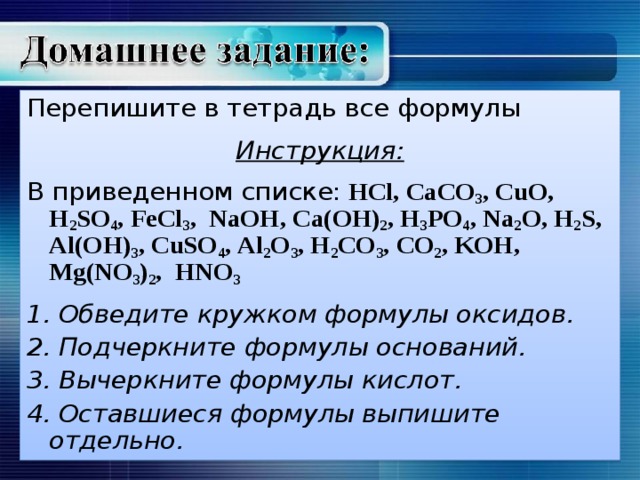 Перепишите в тетрадь все формулы  Инструкция:  В приведенном списке:  HCl , CaCO 3 , CuO , H 2 SO 4 , FeCl 3 , NaOH , Ca ( OH ) 2 , H 3 PO 4 , Na 2 O , H 2 S , Al ( OH ) 3 , CuSO 4 , Al 2 O 3 , H 2 CO 3 , CO 2 , KOH , Mg ( NO 3 ) 2 , HNO 3  1. Обведите кружком формулы оксидов. 2. Подчеркните формулы оснований. 3. Вычеркните формулы кислот. 4. Оставшиеся формулы выпишите отдельно.  
