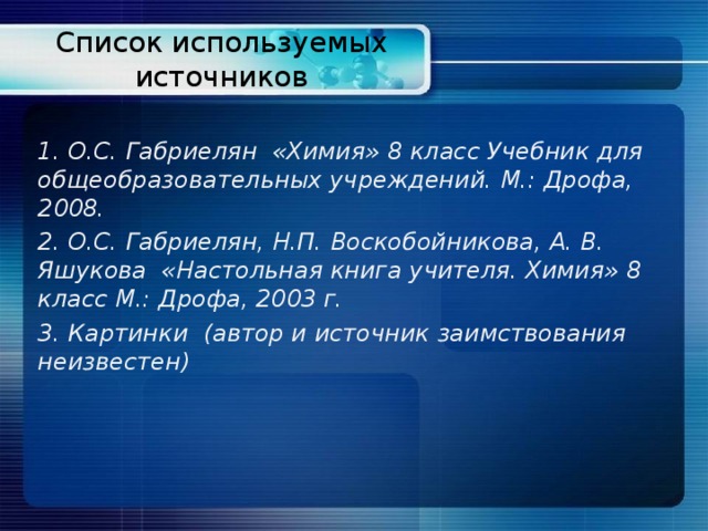 Список используемых источников 1. О.С. Габриелян «Химия» 8 класс Учебник для общеобразовательных учреждений. М.: Дрофа, 2008. 2. О.С. Габриелян, Н.П. Воскобойникова, А. В. Яшукова «Настольная книга учителя. Химия» 8 класс М.: Дрофа, 2003 г. 3. Картинки (автор и источник заимствования неизвестен) 
