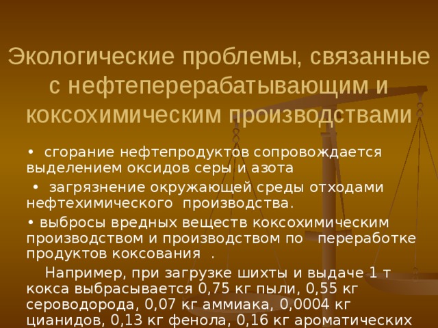 Экологические проблемы, связанные с нефтеперерабатывающим и коксохимическим производствами •  сгорание нефтепродуктов сопровождается выделением оксидов серы и азота  • загрязнени е окружающей среды отходами нефтехимического производства. • выбросы вредных веществ  к оксохимически м производств ом и производств ом по переработке продуктов коксования  .  Например, при загрузке шихты и выдаче 1 т кокса выбрасывается 0,75 кг пыли, 0,55 кг сероводорода, 0,07 кг аммиака, 0,0004 кг цианидов, 0,13 кг фенола, 0,16 кг ароматических углеводородов. •  сгорание нефтепродуктов сопровождается выделением оксидов серы и азота  • загрязнени е окружающей среды отходами нефтехимического производства. • выбросы вредных веществ  к оксохимически м производств ом и производств ом по переработке продуктов коксования  .  Например, при загрузке шихты и выдаче 1 т кокса выбрасывается 0,75 кг пыли, 0,55 кг сероводорода, 0,07 кг аммиака, 0,0004 кг цианидов, 0,13 кг фенола, 0,16 кг ароматических углеводородов. 