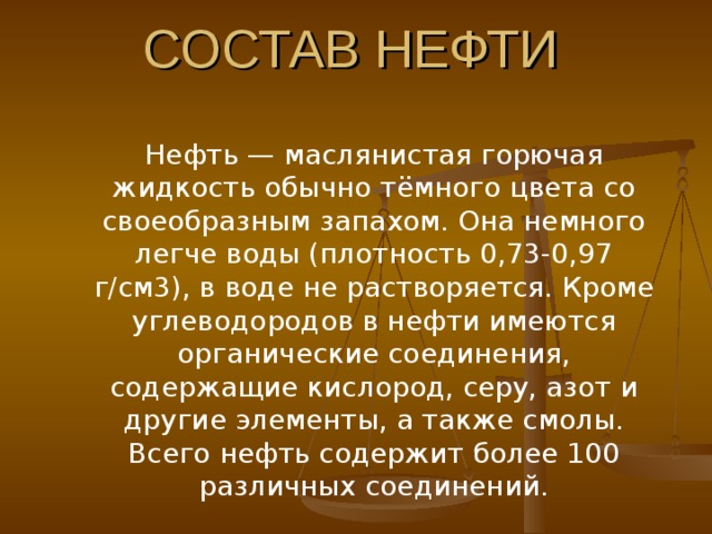СОСТАВ НЕФТИ Нефть — маслянистая горючая жидкость обычно тёмного цвета со своеобразным запахом. Она немного легче воды (плотность 0,73-0,97 г/см3), в воде не растворяется. Кроме углеводородов в нефти имеются органические соединения, содержащие кислород, серу, азот и другие элементы, а также смолы. Всего нефть содержит более 100 различных соединений. Нефть — маслянистая горючая жидкость обычно тёмного цвета со своеобразным запахом. Она немного легче воды (плотность 0,73-0,97 г/см3), в воде не растворяется. Кроме углеводородов в нефти имеются органические соединения, содержащие кислород, серу, азот и другие элементы, а также смолы. Всего нефть содержит более 100 различных соединений. 