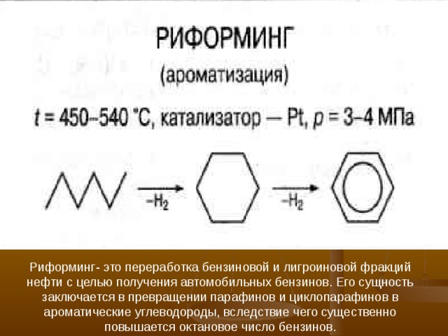 Р и форминг- это переработка бензиновой и лигроиновой фракций нефти с целью получения автомобильных бензинов. Его сущность заключается в превращении парафинов и циклопарафинов в ароматические углеводороды, вследствие чего существенно повышается октановое число бензинов. 