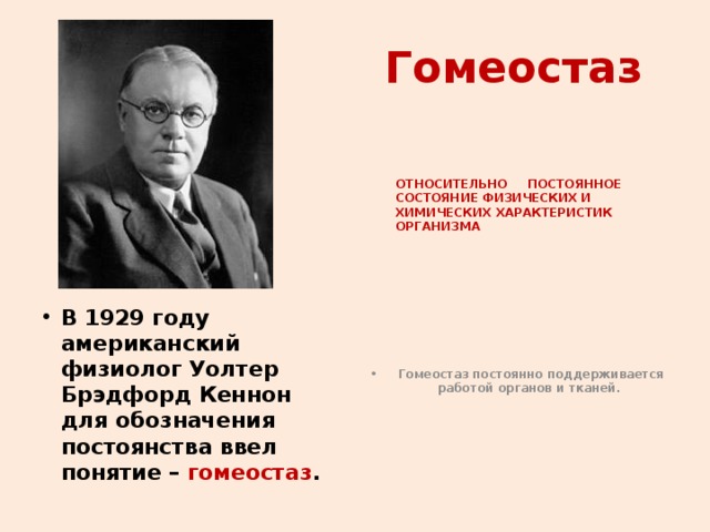 Гомеостаз  ОТНОСИТЕЛЬНО ПОСТОЯННОЕ СОСТОЯНИЕ ФИЗИЧЕСКИХ И ХИМИЧЕСКИХ ХАРАКТЕРИСТИК ОРГАНИЗМА В 1929 году американский физиолог Уолтер Брэдфорд Кеннон для обозначения постоянства ввел понятие – гомеостаз . Гомеостаз постоянно поддерживается работой органов и тканей.  