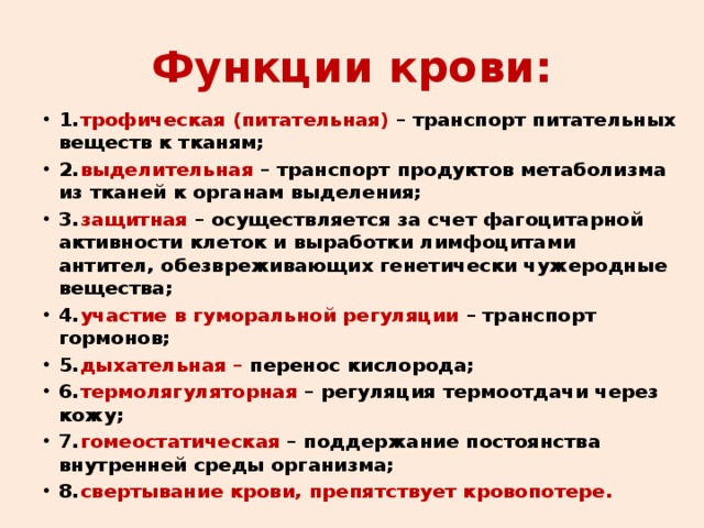 Функции крови: 1.  трофическая (питательная) – транспорт питательных веществ к тканям; 2.  выделительная – транспорт продуктов метаболизма из тканей к органам выделения; 3.  защитная – осуществляется за счет фагоцитарной активности клеток и выработки лимфоцитами антител, обезвреживающих генетически чужеродные вещества; 4.  участие в гуморальной регуляции – транспорт гормонов; 5.  дыхательная – перенос кислорода; 6.  термолягуляторная – регуляция термоотдачи через кожу; 7.  гомеостатическая – поддержание постоянства внутренней среды организма; 8.  свертывание крови, препятствует кровопотере.  