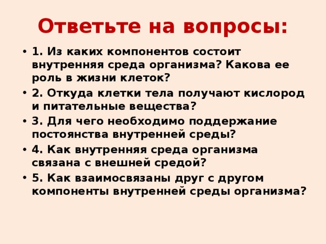 Ответьте на вопросы: 1. Из каких компонентов состоит внутренняя среда организма? Какова ее роль в жизни клеток? 2. Откуда клетки тела получают кислород и питательные вещества? 3. Для чего необходимо поддержание постоянства внутренней среды? 4. Как внутренняя среда организма связана с внешней средой? 5. Как взаимосвязаны друг с другом компоненты внутренней среды организма? 