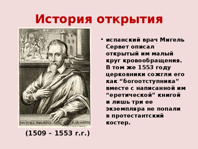 История открытия испанский врач Мигель Сервет описал открытый им малый круг кровообращения. В том же 1553 году церковники сожгли его как “богоотступника” вместе с написанной им “еретической” книгой и лишь три ее экземпляра не попали в протестантский костер.  (1509 – 1553 г.г.) 