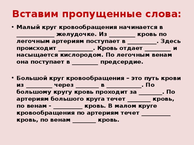 Вставим пропущенные слова: Малый круг кровообращения начинается в _____________ желудочке. Из _________ кровь по легочным артериям поступает в __________. Здесь происходит ____________. Кровь отдает _________ и насыщается кислородом. По легочным венам она поступает в _________ предсердие.  Большой круг кровообращения – это путь крови из _________ через ________ в ____________. По большому кругу кровь проходит за ________. По артериям большого круга течет ________ кровь, по венам - __________ кровь. В малом круге кровообращения по артериям течет __________ кровь, по венам ________ кровь. 