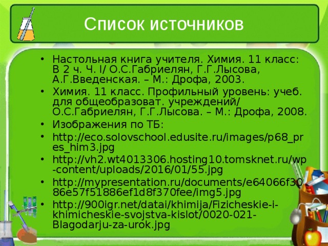 Список источников Настольная книга учителя. Химия. 11 класс: В 2 ч. Ч. I / О.С.Габриелян, Г.Г.Лысова, А.Г.Введенская. – М.: Дрофа, 2003. Химия. 11 класс. Профильный уровень: учеб. для общеобразоват. учреждений/ О.С.Габриелян, Г.Г.Лысова. – М.: Дрофа, 2008. Изображения по ТБ: http://eco.solovschool.edusite.ru/images/p68_pres_him3.jpg http://vh2.wt4013306.hosting10.tomsknet.ru/wp-content/uploads/2016/01/55.jpg http://mypresentation.ru/documents/e64066f3086e57f51886ef1d8f370fee/img5.jpg http://900igr.net/datai/khimija/Fizicheskie-i-khimicheskie-svojstva-kislot/0020-021-Blagodarju-za-urok.jpg    