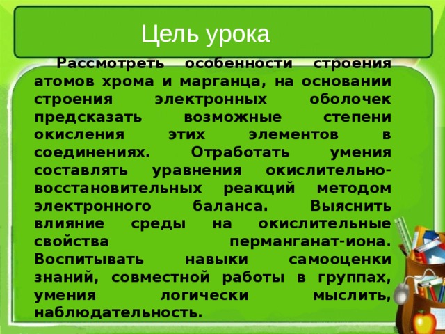  Цель урока  Рассмотреть особенности строения атомов хрома и марганца, на основании строения электронных оболочек предсказать возможные степени окисления этих элементов в соединениях. Отработать умения составлять уравнения окислительно-восстановительных реакций методом электронного баланса. Выяснить влияние среды на окислительные свойства перманганат-иона. Воспитывать навыки самооценки знаний, совместной работы в группах, умения логически мыслить, наблюдательность. 