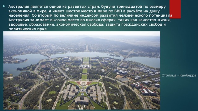 Австралия является одной из развитых стран, будучи тринадцатой по размеру экономикой в мире, и имеет шестое место в мире по ВВП в расчёте на душу населения. Со вторым по величине индексом развития человеческого потенциала Австралия занимает высокое место во многих сферах, таких как качество жизни, здоровье, образование, экономическая свобода, защита гражданских свобод и политических прав Столица - Канберра 