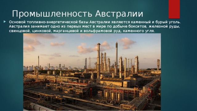 Промышленность Австралии Основой топливно-энергетической базы Австралии являются каменный и бурый уголь. Австралия занимает одно из первых мест в мире по добыче бокситов, железной руды, свинцовой, цинковой, марганцевой и вольфрамовой руд, каменного угля. 