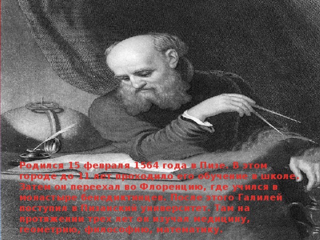 Родился 15 февраля 1564 года в Пизе. В этом городе до 11 лет проходило его обучение в школе. Затем он переехал во Флоренцию, где учился в монастыре бенедиктинцев. После этого Галилей поступил в Пизанский университет. Там на протяжении трех лет он изучал медицину, геометрию, философию, математику.     