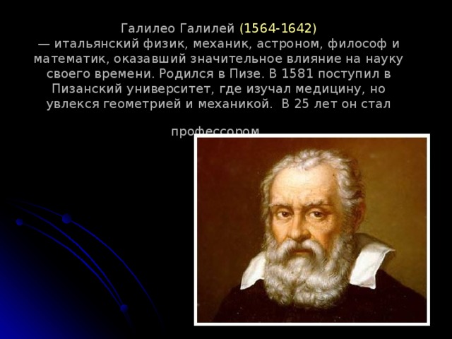 Галилео Галилей (1564-1642)  — итальянский физик, механик, астроном, философ и математик, оказавший значительное влияние на науку своего времени. Родился в Пизе. В 1581 поступил в Пизанский университет, где изучал медицину, но увлекся геометрией и механикой.  В 25 лет он стал профессором  