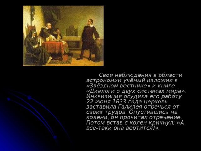   Свои наблюдения в области астрономии учёный изложил в «Звёздном вестнике» и книге «Диалоги о двух системах мира». Инквизиция осудила его работу. 22 июня 1633 года церковь заставила Галилея отречься от своих трудов. Опустившись на колени, он прочитал отречение. Потом встав с колен крикнул: «А всё-таки она вертится!». 