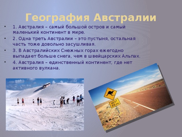 География Австралии 1. Австралия – самый большой остров и самый маленький континент в мире. 2. Одна треть Австралии – это пустыня, остальная часть тоже довольно засушливая. 3. В Австралийских Снежных горах ежегодно выпадает больше снега, чем в швейцарских Альпах. 4. Австралия – единственный континент, где нет активного вулкана. 