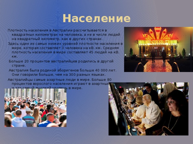 Население Плотность населения в Австралии рассчитывается в квадратных километрах на человека, а не в числе людей на квадратный километр, как в других странах. Здесь один из самых низких уровней плотности населения в мире, которая составляет 3 человека на кВ. км. Средняя плотность населения в мире составляет 45 людей на кВ. км.  Больше 20 процентов австралийцев родились в другой стране.  Австралия была родиной аборигенов больше 40 000 лет. Они говорили больше, чем на 300 разных языках. Австралийцы самые азартные люди в мире. Больше 80 процентов взрослого населения играют в азартные игры, и это самый высокий уровень в мире. 