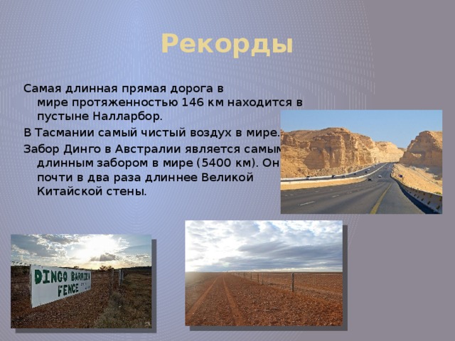 Рекорды Самая длинная прямая дорога в мире протяженностью 146 км находится в пустыне Налларбор. В Тасмании самый чистый воздух в мире. Забор Динго в Австралии является самым длинным забором в мире (5400 км). Он почти в два раза длиннее Великой Китайской стены. 