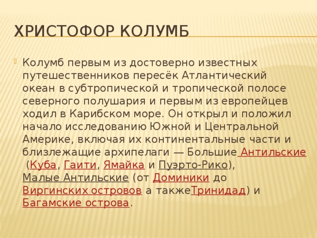 ХРИСТОФОР КОЛУМБ Колумб первым из достоверно известных путешественников пересёк Атлантический океан в субтропической и тропической полосе северного полушария и первым из европейцев ходил в Карибском море. Он открыл и положил начало исследованию Южной и Центральной Америке, включая их континентальные части и близлежащие архипелаги — Большие Антильские  ( Куба ,  Гаити ,  Ямайка  и  Пуэрто-Рико ),  Малые Антильские  (от  Доминики  до  Виргинских островов  а также Тринидад ) и  Багамские острова . 