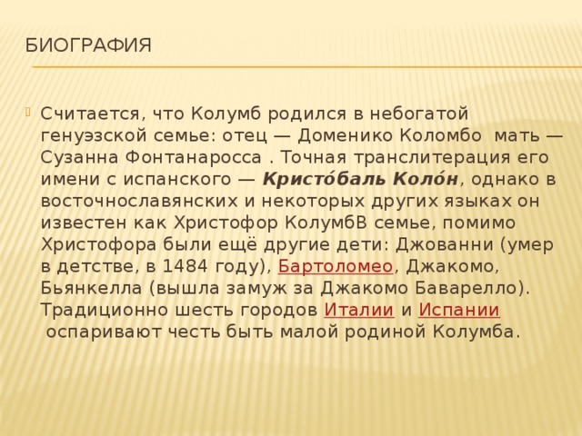 Биография   Считается, что Колумб родился в небогатой генуэзской семье: отец — Доменико Коломбо  мать — Сузанна Фонтанаросса . Точная транслитерация его имени с испанского —  Кристо́баль Коло́н , однако в восточнославянских и некоторых других языках он известен как Христофор КолумбВ семье, помимо Христофора были ещё другие дети: Джованни (умер в детстве, в 1484 году),  Бартоломео , Джакомо, Бьянкелла (вышла замуж за Джакомо Баварелло). Традиционно шесть городов  Италии  и  Испании  оспаривают честь быть малой родиной Колумба. 