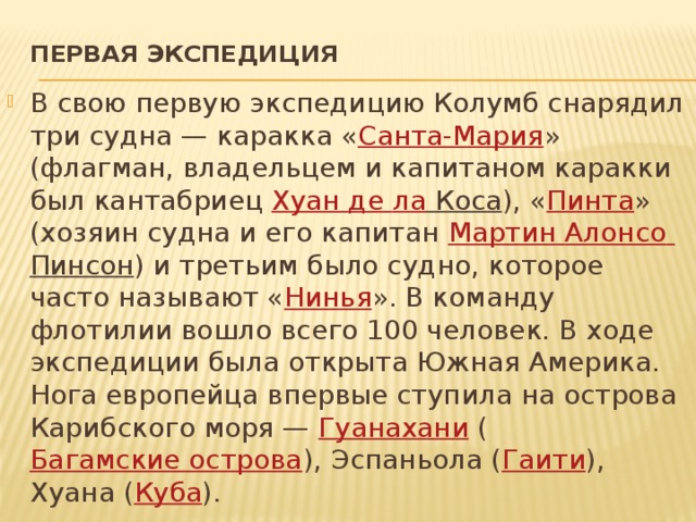 Первая экспедиция   В свою первую экспедицию Колумб снарядил три судна — каракка « Санта-Мария » (флагман, владельцем и капитаном каракки был кантабриец  Хуан де ла Коса ), « Пинта » (хозяин судна и его капитан  Мартин Алонсо  Пинсон ) и третьим было судно, которое часто называют « Нинья ». В команду флотилии вошло всего 100 человек. В ходе экспедиции была открыта Южная Америка. Нога европейца впервые ступила на острова Карибского моря —  Гуанахани  ( Багамские острова ), Эспаньола ( Гаити ), Хуана ( Куба ). 