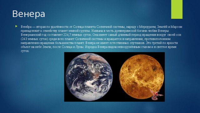 Венера Вене́ра — вторая по удалённости от Солнца планета Солнечной системы, наряду с Меркурием, Землёй и Марсом принадлежит к семейству планет земной группы. Названа в честь древнеримской богини любви Венеры Венерианский год составляет 224,7 земных суток. Она имеет самый длинный период вращения вокруг своей оси (243 земных суток) среди всех планет Солнечной системы и вращается в направлении, противоположном направлению вращения большинства планет. Венера не имеет естественных спутников. Это третий по яркости объект на небе Земли, после Солнца и Луны. Изредка Венера видна невооружённым глазом и в светлое время суток. 