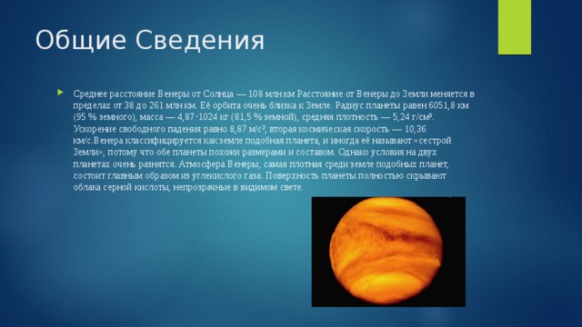Общие Сведения Среднее расстояние Венеры от Солнца — 108 млн км Расстояние от Венеры до Земли меняется в пределах от 38 до 261 млн км. Её орбита очень близка к Земле. Радиус планеты равен 6051,8 км (95 % земного), масса — 4,87⋅1024 кг (81,5 % земной), средняя плотность — 5,24 г/см³. Ускорение свободного падения равно 8,87 м/с², вторая космическая скорость — 10,36 км/с.Венера классифицируется как земле подобная планета, и иногда её называют «сестрой Земли», потому что обе планеты похожи размерами и составом. Однако условия на двух планетах очень разнятся. Атмосфера Венеры, самая плотная среди земле подобных планет, состоит главным образом из углекислого газа. Поверхность планеты полностью скрывают облака серной кислоты, непрозрачные в видимом свете. 