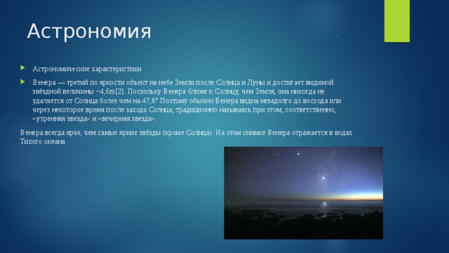 Астрономия Астрономические характеристики Венера — третий по яркости объект на небе Земли после Солнца и Луны и достигает видимой звёздной величины −4,6m[2]. Поскольку Венера ближе к Солнцу, чем Земля, она никогда не удаляется от Солнца более чем на 47,8° Поэтому обычно Венера видна незадолго до восхода или через некоторое время после захода Солнца, традиционно называясь при этом, соответственно, «утренняя звезда» и «вечерняя звезда». Венера всегда ярче, чем самые яркие звёзды (кроме Солнца). На этом снимке Венера отражается в водах Тихого океана 