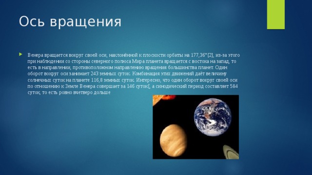 Ось вращения Венера вращается вокруг своей оси, наклонённой к плоскости орбиты на 177,36°[2], из-за этого при наблюдении со стороны северного полюса Мира планета вращается с востока на запад, то есть в направлении, противоположном направлению вращения большинства планет. Один оборот вокруг оси занимает 243 земных суток. Комбинация этих движений даёт величину солнечных суток на планете 116,8 земных суток. Интересно, что один оборот вокруг своей оси по отношению к Земле Венера совершает за 146 суток[, а синодический период составляет 584 суток, то есть ровно вчетверо дольше 