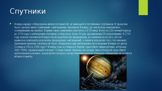 Спутники Венера наряду с Меркурием является планетой, не имеющей естественных спутников. В прошлом было сделано много заявлений о наблюдении спутников Венеры, но они всегда оказывались основанными на ошибке. Первые такие заявления относятся к XVII веку. Всего за 120-летний период до 1770 года о наблюдении спутника сообщалось более 30 раз, как минимум 20 астрономами. К 1770 году поиски спутников Венеры были практически прекращены, в основном из-за того, что не удавалось повторить результаты предыдущих наблюдений, а также в результате того, что никаких признаков наличия спутника не было обнаружено при наблюдении прохождения Венеры по диску Солнца в 1761 и 1769 году.У Венеры (как и у Марса и Земли) существует квазиспутник, астероид 2002 VE68, обращающийся вокруг Солнца таким образом, что между ним и Венерой существует орбитальный резонанс, в результате которого на протяжении многих периодов обращения он остаётся вблизи планеты. 