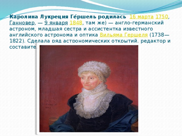 Каролина Лукреция Ге́ршель родилась   16 марта   1750 ,  Ганновер , —  9 января   1848 , там же) — англо-германский астроном, младшая сестра и ассистентка известного английского астронома и оптика  Вильяма Гершеля  (1738—1822). Сделала ряд астрономических открытий, редактор и составитель звёздного каталога 