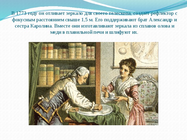 В 1773 году он отливает зеркало для своего телескопа, создает рефлектор с фокусным расстоянием свыше 1,5 м. Его поддерживают брат Александр и сестра Каролина. Вместе они изготавливают зеркала из сплавов олова и меди в плавильной печи и шлифуют их. 