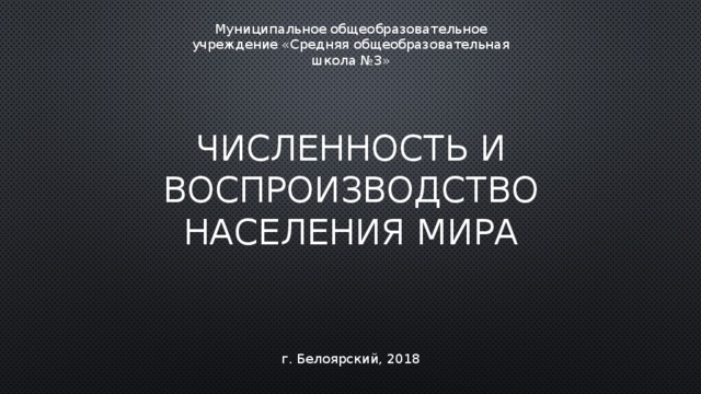 Муниципальное общеобразовательное учреждение «Средняя общеобразовательная школа №3» Численность и воспроизводство населения мира г. Белоярский, 2018 