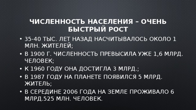 Численность населения – очень быстрый рост 35-40 тыс. лет назад насчитывалось около 1 млн. жителей; В 1900 г. численность превысила уже 1,6 млрд. человек; К 1960 году она достигла 3 млрд.; В 1987 году на планете появился 5 млрд. житель; В середине 2006 года на Земле проживало 6 млрд.525 млн. человек. 