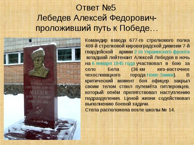 Ответ №5  Лебедев Алексей Федорович-  проложивший путь к Победе… Командир взвода 677-го стрелкового полка 409-й стрелковой кировоградской дивизии 7-й гвардейской армии  2-го Украинского фронта  младший лейтенант Алексей Лебедев в ночь на  6 января   1945 года  участвовал в бою за село Бела (36 км юго-восточнее чехословацкого города  Нове-Замки ). В критический момент боя офицер закрыл своим телом ствол пулемёта гитлеровцев, который огнём препятствовал наступлению подразделения. Ценой жизни содействовал выполнению боевой задачи. Стела расположена возле школы № 14. 