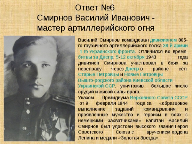Ответ №6  Смирнов Василий Иванович -  мастер артиллерийского огня Василий Смирнов командовал  дивизионом  805-го гаубичного артиллерийского полка  38-й армии   1-го Украинского фронта . Отличился во время  битвы за Днепр .  5 - 12 октября  1943 года дивизион Смирнова участвовал в боях за переправу через  Днепр  в районе сёл  Старые Петровцы  и  Новые Петровцы   Вышго-родского района   Киевской области   Украинской ССР , уничтожив большое число орудий и живой силы врага. Указом Президиума  Верховного Совета СССР  от 9 февраля 1944 года за «образцовое выполнение заданий командования и проявленные мужество и героизм в боях с немецкими захватчиками» капитан Василий Смирнов был удостоен высокого звания Героя Советского Союза с вручением ордена Ленина и медали «Золотая Звезда». 