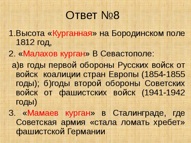 Ответ №8 1.Высота « Курганная » на Бородинском поле 1812 год, 2. « Малахов курган » В Севастополе:  а)в годы первой обороны Русских войск от войск коалиции стран Европы (1854-1855 годы); б)годы второй обороны Советских войск от фашистских войск (1941-1942 годы) 3. « Мамаев курган » в Сталинграде, где Советская армия «стала ломать хребет» фашистской Германии 