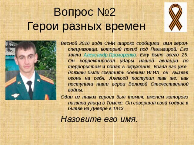 Вопрос №2  Герои разных времен Весной 2016 года СМИ широко сообщили имя героя-спецназовца, который погиб под Пальмирой. Его звали Александр Прохоренко . Ему было всего 25. Он корректировал удары нашей авиации по террористам и попал в окружение. Когда его уже должны были схватить боевики ИГИЛ, он вызвал огонь на себя. Алексей поступил так же, как поступали наши герои Великой Отечественной войны. Один из таких героев был томич, именем которого названа улица в Томске. Он совершил свой подвиг в битве на Днепре в 1943. Назовите его имя. 
