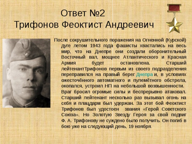 Ответ №2  Трифонов Феоктист Андреевич После сокрушительного поражения на Огненной (Курской) дуге летом 1943 года фашисты хвастались на весь мир, что на Днепре они создали оборонительный Восточный вал, мощнее Атлантического и Красная Армия будет остановлена. Старший лейтенантТрифонов первым из своего подразделения переправился на правый берег  Днепра  и, в условиях ожесточённого автоматного и пулемётного обстрела, окопался, устроил НП на небольшой возвышенности. Враг бросил огромые силы и беспрерывно атаковал. Старший лейтенант несколько раз вызывал огонь на себя и плацдарм был удержан. За этот бой Феоктист Трифонов был удостоен звания «Герой Советского Союза». Но Золотую Звезду Героя за свой подвиг Ф. А. Трифонову не суждено было получить. Он погиб в бою уже на следующий день, 19 ноября . 