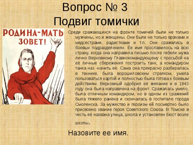 Вопрос № 3  Подвиг томички Среди сражающихся на фронте томичей были не только мужчины, но и женщины. Они были не только врачами и медсестрами, радистками и т.п. Они сражались в боевых подразделениях. Ёе имя прославилось на всю страну, когда она направила письмо после гибели мужа лично Верховному Главнокомандующему с просьбой на её личные сбережения построить танк, а командиром танка наз -начить её. Сама она прекрасно разбиралась в технике, была ворошиловским стрелком, умела пользоваться картой и полностью была готова к боевым действиям. Верховный одобрил её желание и в 1943 году она была направлена на фронт. Сражалась умело, была отличным командиром, но в одном из сражений была тяжело ранена и скончалась в госпитале города Смоленска. За мужество и героизм ей посмертно было присвоено звание героя Советского Союза. В Томске в честь её названа улица, школа и установлен бюст возле школы . Назовите ее имя. 