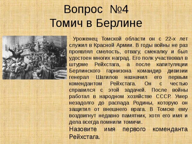 Вопрос №4  Томич в Берлине  Уроженец Томской области он с 22-х лет служил в Красной Армии. В годы войны не раз проявлял смелость, отвагу, смекалку и был удостоен многих наград. Его полк участвовал в штурме Рейхстага, а после капитуляции Берлинского гарнизона командир дивизии генерал Шатилов назначил его первым комендантом Рейхстага. Он с честью справился с этой задачей. После войны работал в народном хозяйстве СССР. Умер незадолго до распада Родины, которую он защитил от внешнего врага. В Томске ему воздвигнут недавно памятник, хотя его имя и дела всегда помнили томичи. Назовите имя первого коменданта Рейхстага. 