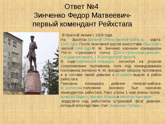 Ответ №4  Зинченко Федор Матвеевич-  первый комендант Рейхстага  В Красной Армии с 1924 года. На фронтах  Великой Отечественной войны  с марта  1942 года . После окончания курсов комсостава  «Выстрел»  весной  1944 года  Ф. М. Зинченко назначен командиром 756-го стрелкового полка ( 150-я стрелковая дивизия ,  3-я ударная армия ,  1-й Белорусский фронт ). В ходе  Берлинской операции , несмотря на упорное сопротивление противника, полк под командованием полковника 3инченко Ф. М. преодолел оборону противника и в составе своей дивизии к  29 апреля  вышел в район рейхстага. Приказом командира дивизии генерал-майора  В. Шатилова  полковник Зинченко был назначен комендантом рейхстага . Рано утром 1 мая воины полка:  Алексей Берест ,  Михаил Егоров  и  Мелитон Кантария  водрузили над рейхстагом штурмовой флаг дивизии, который впоследствии стал  Знаменем Победы . 