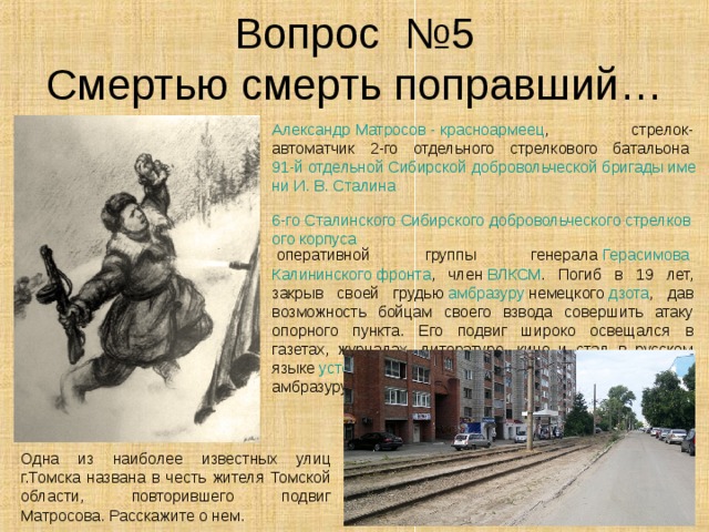 Вопрос №5  Смертью смерть поправший… Александр Матросов - красноармеец , стрелок-автоматчик 2-го отдельного стрелкового батальона  91-й отдельной Сибирской добровольческой бригады имени И. В. Сталина   6-го Сталинского Сибирского добровольческого стрелкового корпуса  оперативной группы генерала  Герасимова   Калининского фронта , член  ВЛКСМ . Погиб в 19 лет, закрыв своей грудью  амбразуру  немецкого  дзота , дав возможность бойцам своего взвода совершить атаку опорного пункта. Его подвиг широко освещался в газетах, журналах, литературе, кино и стал в русском языке  устойчивым выражением  («грудью на амбразуру»). Одна из наиболее известных улиц г.Томска названа в честь жителя Томской области, повторившего подвиг Матросова. Расскажите о нем. 
