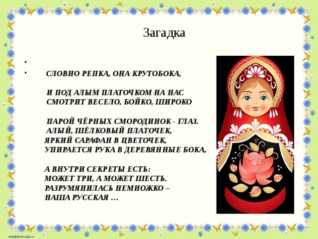 Загадка     Словно репка, она крутобока,  И под алым платочком на нас  Смотрит весело, бойко, широко  Парой чёрных смородинок - глаз.   Алый, шёлковый платочек,  Яркий сарафан в цветочек,  Упирается рука в деревянные бока,  А внутри секреты есть:  Может три, а может шесть.  Разрумянилась немножко –  Наша русская …  