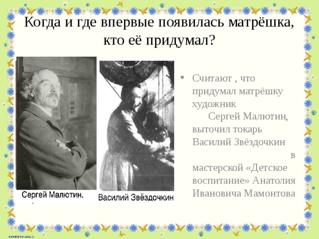 Когда и где впервые появилась матрёшка, кто её придумал? Считают , что придумал матрёшку художник Сергей Малютин, выточил токарь Василий Звёздочкин в мастерской «Детское воспитание» Анатолия Ивановича Мамонтова 