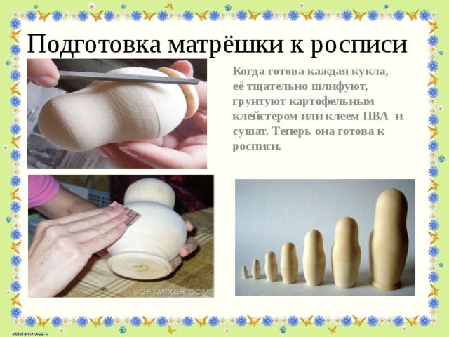 Подготовка матрёшки к росписи Когда готова каждая кукла, её тщательно шлифуют, грунтуют картофельным клейстером или клеем ПВА и сушат. Теперь она готова к росписи. 